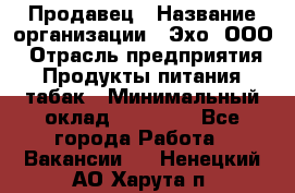 Продавец › Название организации ­ Эхо, ООО › Отрасль предприятия ­ Продукты питания, табак › Минимальный оклад ­ 27 000 - Все города Работа » Вакансии   . Ненецкий АО,Харута п.